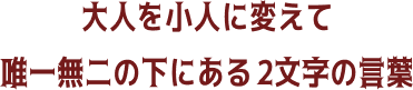 大人を小人に変えて 唯一無二の下にある 2文字の言葉