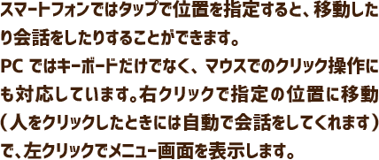 スマートフォンではタップで位置を指定すると、移動したり会話をしたりすることができます。PCではキーボードだけでなく、マウスでのクリック操作にも対応しています。右クリックで指定の位置に移動（人をクリックしたときには自動で会話をしてくれます）で、左クリックでメニュー画面を表示します。
