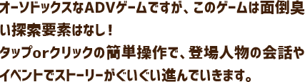 オーソドックスなADVゲームですが、このゲームは面倒臭い探索要素はなし！タップorクリックの簡単操作で、登場人物の会話やイベントでストーリーがぐいぐい進んでいきます。