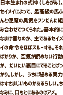 日本生まれの式神（しきがみ）。セイメイによって、最高級の馬ふんと便魔の臭気をフンだんに組み合わせてつくられた。基本的になまけ者なのか、主であるセイメイの命令をほぼスルーする。そればかりか、空気が読めない行動が、だいたい裏目にでることばっかり。しかし、うちに秘める実力はすさまじいものがあるらしい。ちなみに、口もとにあるのはアメ。