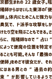京都生まれの22歳女子。陰陽師からはせいした東洋の「便師」。体内にためこんだ強力な臭気で、ド派手な攻撃をしかけたり空を飛ぶこともできる。さらに、陰陽師なので”占い”によって便魔の位置を特定することも可能。そんな「最強の便師」をめざす彼女だが、それにはある男との”過去の約束”が影響しているようで……？ 