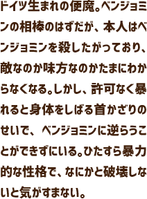 ドイツ生まれの便魔。ベンジョミンの相棒のはずだが、本人はベンジョミンを殺したがっており、敵なのか味方なのかたまにわからなくなる。しかし、許可なく暴れると身体をしばる首かざりのせいで、ベンジョミンに逆らうことができずにいる。ひたすら暴力的な性格で、なにかと破壊しないと気がすまない。