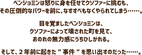 ベンジョミンは怒りに身を任せてクソファーに挑むも、その圧倒的なパワーを前に、なすすべもなくやられてしまう……。目を覚ましたベンジョミンは、クソファーによって壊された町を見て、おのれの無力感にうちひしがれる。そして、２年前に起きた”事件”を思い出すのだった……。