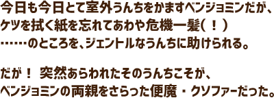 今日も今日とて室外うんちをかますベンジョミンだが、ケツを拭く紙を忘れてあわや危機一髪（！）……のところを、ジェントルなうんちに助けられる。だが！ 突然あらわれたそのうんちこそが、ベンジョミンの両親をさらった便魔・クソファーだった。