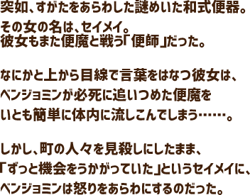 突如、すがたをあらわした謎めいた和式便器。その女の名は、セイメイ。彼女もまた便魔と戦う「便師」だった。なにかと上から目線で言葉をはなつ彼女は、ベンジョミンが必死に追いつめた便魔をいとも簡単に体内に流しこんでしまう……。しかし、町の人々を見殺しにしたまま、「ずっと機会をうかがっていた」というセイメイに、ベンジョミンは怒りをあらわにするのだった。