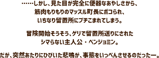……しかし、見た目が完全に便器なあやしさから、筋肉もりもりのマッスル町長にボコられ、いちなり留置所にブチこまれてしまう。冒険開始そうそう、ゲリで留置所送りにされたシマらない主人公・ベンジョミン。だが、突然あたりにひびいた悲鳴が、事態をいっぺんさせるのだったーー。