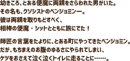 幼きころ、とある便魔に両親をさらわれた男がいた。その名も、クソシストのベンジョミンーー。彼は両親を取りもどすべく、相棒の便魔・シットとともに旅にでた！師匠の言葉をたよりに、とある町にやってきたベンジョミン。だが、もちまえのお腹のゆるさにやられてしまい、ケツをおさえて泣く泣くトイレに走ることに……。