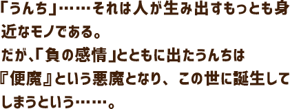 「うんち」……それは人が生み出すもっとも身近なモノである。だが、「負の感情」とともに出たうんちは『便魔』という悪魔となり、この世に誕生してしまうという……。