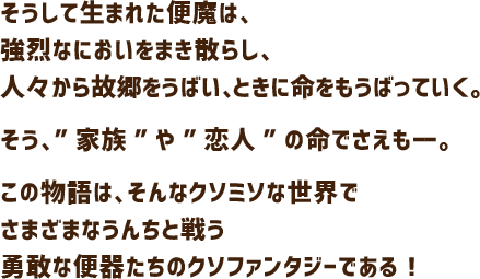 そうして生まれた便魔は、強烈なにおいをまき散らし、人々から故郷をうばい、ときに命をもうばっていく。そう、”家族”や”恋人”の命でさえもーー。この物語は、そんなクソミソな世界でさまざまなうんちと戦う勇敢な便器たちのクソファンタジーである！