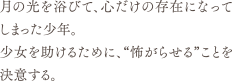 月の光を浴びて、心だけの存在になってしまった少年。<br>少女を助けるために、“怖がらせる”ことを決意する。