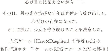 心には見えないから――。その日、月の光を浴びた少年は身体から抜け出して、心だけの存在になった。そして彼は、少女を守り続けることを決意した。人気ゲーム「Hero & Daughter」の作者 tachiの名作 "逆ホラー"ゲームがRPGツクールMVに移植！