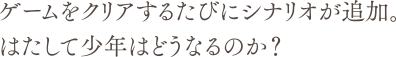 ゲームをクリアするたびにシナリオが追加。はたして少年はどうなるのか？
