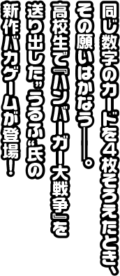 同じ数字のカードを4枚そろえたとき、その願いはかなう――。高校生で『ハンバーガー大戦争』を送り出した”うるふ”氏の新作バカゲームが登場！