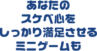 あなたの スケベ心を しっかり満足させる ミニゲームも