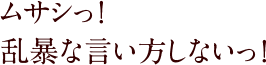 ムサシッ！乱暴な言い方しないっ！