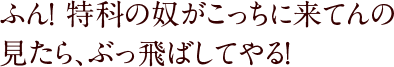 ふん！ 特科の奴がこっちに来てんの見たら、ぶっ飛ばしてやる！