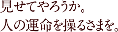 見せてやろうか。人の運命を操るさまを。