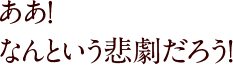 ああ！なんという悲劇だろう！