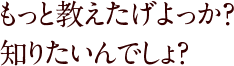 もっと教えたげよっか？知りたいんでしょ？