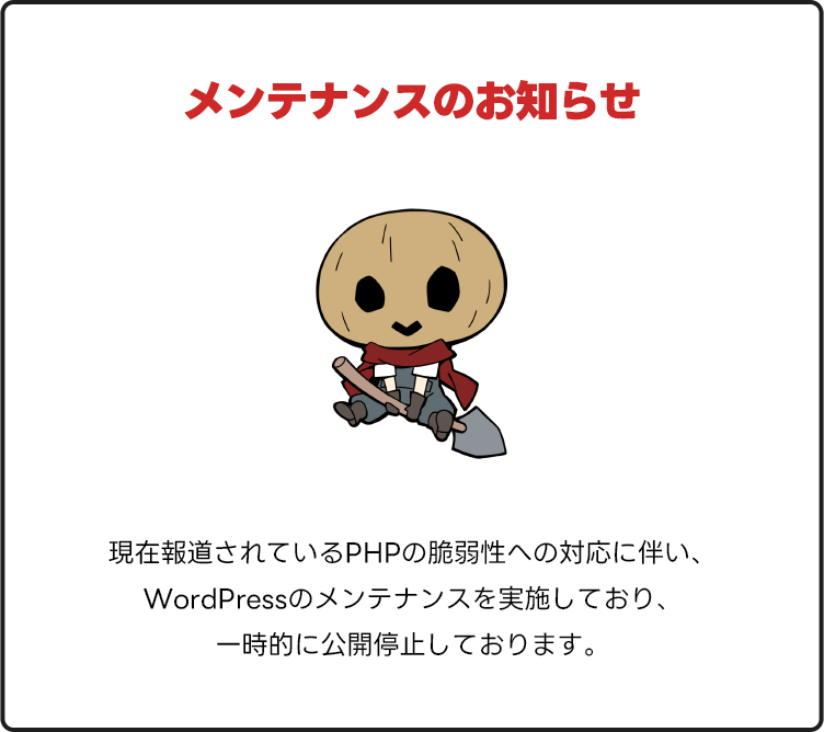 メンテナンスのお知らせ。現在報道されているPHPの脆弱性への対応に伴い、WordPressのメンテナンスを実施しており、一時的に公開停止しております。