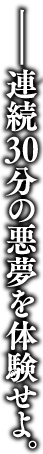 連続30分の悪夢を体験せよ。