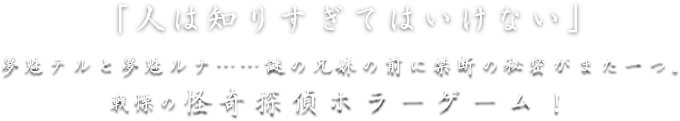 夢魅テルと夢魅ルナ……謎の兄妹の前に禁断の秘密がまた一つ。戦慄の怪奇探偵ホラーゲーム！