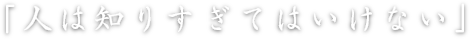 「人は知りすぎてはいけない」