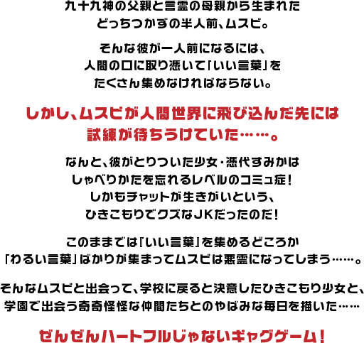 部屋のふすまに”keep out”の黄色テープを貼って、誰とも話さず引きこもりを続ける憑代すみか。そんなすみかの”使わない言葉”に”九十九神”と”言霊”のハーフであるムスビが宿っている。彼女は心の中を読まれたり勝手に話させられたりすることに苛立ちながらもムスビの”良い言葉”を集める修行に協力し、それをきっかけに久々に学校に通い出すすみか。学校でも自分の部屋のように、先生や周囲をなめきった傲慢な態度で日々を過ごすが、個性豊かな九十九神たち・宿主がたくさん現れ、いろいろ事件を起こしたり起こさなかったりするのだった。そんな彼らに（心のなかで）悪態をつけば、ムスビは悪霊化してすみかを脅迫したり、もう毎回めんどくさいことばっかり起きる学校で、脅迫されたりたまたまその気になったすみかが、ムスビと協力したり、勝手に言葉を話されたりしながらドタバタする日々過ごす。果たしてムスビはすみかの口の中で”良い言葉”は集められるのだろうか……！