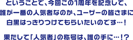 ということで、今回この１周年を記念して、誰が一番の人気者なのか、ユーザーの皆さまに白黒はっきりつけてもらいたいのです…！果たして「人気者」の称号は、誰の手に…！？