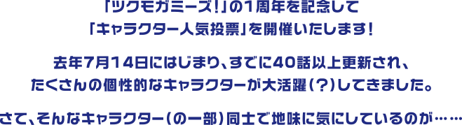 「ツクモガミーズ！」の1周年を記念して「キャラクター人気投票」を開催いたします！去年7月14日にはじまり、すでに40話以上更新され、たくさんの個性的なキャラクターが大活躍（？）してきました。さて、そんなキャラクター（の一部）同士で地味に気にしているのが……